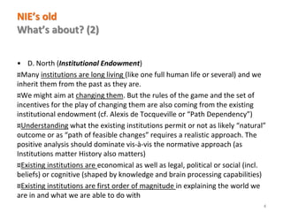 www.florence-school.eu 
NIE’s old What’s about? (2) 
•D. North (Institutional Endowment) 
¤Many institutions are long living (like one full human life or several) and we inherit them from the past as they are. 
¤We might aim at changing them. But the rules of the game and the set of incentives for the play of changing them are also coming from the existing institutional endowment (cf. Alexis de Tocqueville or “Path Dependency”) 
¤Understanding what the existing institutions permit or not as likely “natural” outcome or as “path of feasible changes” requires a realistic approach. The positive analysis should dominate vis-à-vis the normative approach (as Institutions matter History also matters) 
¤Existing institutions are economical as well as legal, political or social (incl. beliefs) or cognitive (shaped by knowledge and brain processing capabilities) 
¤Existing institutions are first order of magnitude in explaining the world we are in and what we are able to do with 
4  