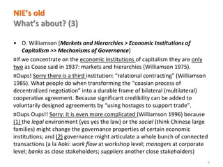 www.florence-school.eu 
NIE’s old What’s about? (3) 
•O. Williamson (Markets and Hierarchies > Economic Institutions of Capitalism >> Mechanisms of Governance) 
¤If we concentrate on the economic institutions of capitalism they are only two as Coase said in 1937: markets and hierarchies (Williamson 1975). 
¤Oups! Sorry there is a third institution: “relational contracting” (Williamson 1985). What people do when transforming the “coasian process of decentralized negotiation” into a durable frame of bilateral (multilateral) cooperative agreement. Because significant credibility can be added to voluntarily designed agreements by “using hostages to support trade”. 
¤Oups Oups!! Sorry: it is even more complicated (Williamson 1996) because (1) the legal environment (yes yes the law) or the social (think Chinese large families) might change the governance properties of certain economic institutions; and (2) governance might articulate a whole bunch of connected transactions (a la Aoki: work flow at workshop level; managers at corporate level; banks as close stakeholders; suppliers another close stakeholders) 
5  