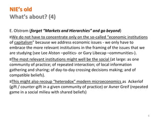 www.florence-school.eu 
NIE’s old What’s about? (4) 
E. Olstrom (forget “Markets and Hierarchies” and go beyond) 
¤We do not have to concentrate only on the so-called “economic institutions of capitalism” because we address economic issues - we only have to embrace the more relevant institutions in the framing of the issues that we are studying (see Lee Alston –politics- or Gary Libecap –communities-). 
¤The most relevant institutions might well be the social (at large: as one community of practice; of repeated interaction; of local information gathering and sharing; of day-to-day crossing decisions making; and of compatible beliefs). 
¤This might also recoup “heterodox” modern microeconomics as Ackerlof (gift / counter-gift in a given community of practice) or Avner Greif (repeated game in a social milieu with shared beliefs) 
6  