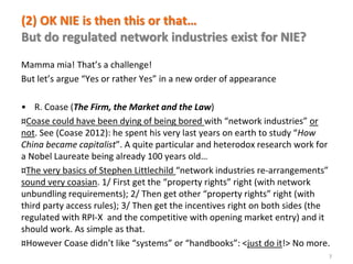 www.florence-school.eu 
(2) OK NIE is then this or that… But do regulated network industries exist for NIE? 
Mamma mia! That’s a challenge! 
But let’s argue “Yes or rather Yes” in a new order of appearance 
•R. Coase (The Firm, the Market and the Law) 
¤Coase could have been dying of being bored with “network industries” or not. See (Coase 2012): he spent his very last years on earth to study “How China became capitalist”. A quite particular and heterodox research work for a Nobel Laureate being already 100 years old… 
¤The very basics of Stephen Littlechild “network industries re-arrangements” sound very coasian. 1/ First get the “property rights” right (with network unbundling requirements); 2/ Then get other “property rights” right (with third party access rules); 3/ Then get the incentives right on both sides (the regulated with RPI-X and the competitive with opening market entry) and it should work. As simple as that. 
¤However Coase didn’t like “systems” or “handbooks”: <just do it!> No more. 
7  