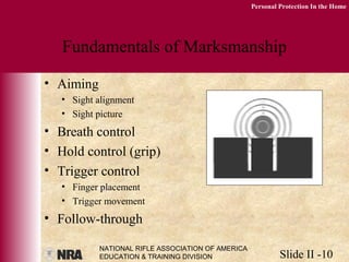 NATIONAL RIFLE ASSOCIATION OF AMERICA
EDUCATION & TRAINING DIVISION Slide II -10
Personal Protection In the Home
Fundamentals of Marksmanship
• Aiming
• Sight alignment
• Sight picture
• Breath control
• Hold control (grip)
• Trigger control
• Finger placement
• Trigger movement
• Follow-through
 