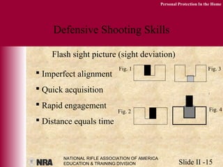 NATIONAL RIFLE ASSOCIATION OF AMERICA
EDUCATION & TRAINING DIVISION Slide II -15
Personal Protection In the Home
Defensive Shooting Skills
Flash sight picture (sight deviation)
 Imperfect alignment
 Quick acquisition
 Rapid engagement
 Distance equals time
Fig. 1 Fig. 3
Fig. 2 Fig. 4
 