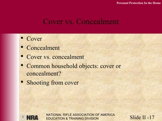 NATIONAL RIFLE ASSOCIATION OF AMERICA
EDUCATION & TRAINING DIVISION Slide II -17
Personal Protection In the Home
Cover vs. Concealment
 Cover
 Concealment
 Cover vs. concealment
 Common household objects: cover or
concealment?
 Shooting from cover
 