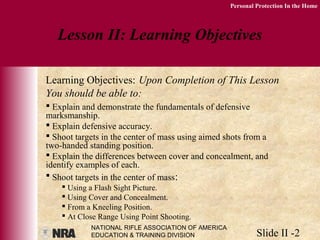 NATIONAL RIFLE ASSOCIATION OF AMERICA
EDUCATION & TRAINING DIVISION Slide II -2
Personal Protection In the Home
 Explain and demonstrate the fundamentals of defensive
marksmanship.
 Explain defensive accuracy.
 Shoot targets in the center of mass using aimed shots from a
two-handed standing position.
 Explain the differences between cover and concealment, and
identify examples of each.
 Shoot targets in the center of mass:
 Using a Flash Sight Picture.
 Using Cover and Concealment.
 From a Kneeling Position.
 At Close Range Using Point Shooting.
Lesson II: Learning Objectives
Learning Objectives: Upon Completion of This Lesson
You should be able to:
 