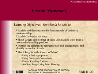 NATIONAL RIFLE ASSOCIATION OF AMERICA
EDUCATION & TRAINING DIVISION Slide II -20
Personal Protection In the Home
 Explain and demonstrate the fundamentals of defensive
marksmanship.
 Explain defensive accuracy.
 Shoot targets in the center of mass using aimed shots from a
two-handed standing position.
 Explain the differences between cover and concealment, and
identify examples of each.
 Shoot Targets in the Center of Mass:
 Using a flash sight picture.
 Using Cover and Concealment.
 From a Kneeling Position.
 At Close Range Using Point Shooting.
Lesson Summary
Learning Objectives: You should be able to
 