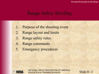 NATIONAL RIFLE ASSOCIATION OF AMERICA
EDUCATION & TRAINING DIVISION Slide II -3
Personal Protection In the Home
Range Safety Briefing
1. Purpose of the shooting event
2. Range layout and limits
3. Range safety rules
4. Range commands
5. Emergency procedures
 