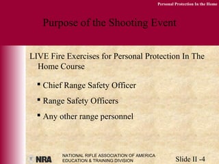 NATIONAL RIFLE ASSOCIATION OF AMERICA
EDUCATION & TRAINING DIVISION Slide II -4
Personal Protection In the Home
Purpose of the Shooting Event
LIVE Fire Exercises for Personal Protection In The
Home Course
 Chief Range Safety Officer
 Range Safety Officers
 Any other range personnel
 