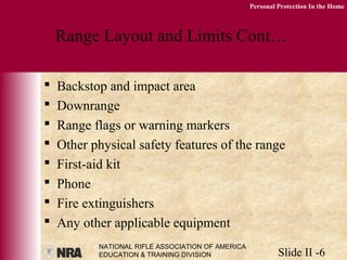 NATIONAL RIFLE ASSOCIATION OF AMERICA
EDUCATION & TRAINING DIVISION Slide II -6
Personal Protection In the Home
Range Layout and Limits Cont…
 Backstop and impact area
 Downrange
 Range flags or warning markers
 Other physical safety features of the range
 First-aid kit
 Phone
 Fire extinguishers
 Any other applicable equipment
 