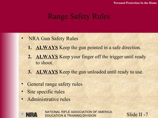 NATIONAL RIFLE ASSOCIATION OF AMERICA
EDUCATION & TRAINING DIVISION Slide II -7
Personal Protection In the Home
Range Safety Rules
• NRA Gun Safety Rules
• General range safety rules
• Site specific rules
• Administrative rules
1. ALWAYS Keep the gun pointed in a safe direction.
2. ALWAYS Keep your finger off the trigger until ready
to shoot.
3. ALWAYS Keep the gun unloaded until ready to use.
 