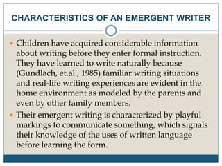 CHARACTERISTICS OF AN EMERGENT WRITER
 Children have acquired considerable information
about writing before they enter formal instruction.
They have learned to write naturally because
(Gundlach, et.al., 1985) familiar writing situations
and real-life writing experiences are evident in the
home environment as modeled by the parents and
even by other family members.
 Their emergent writing is characterized by playful
markings to communicate something, which signals
their knowledge of the uses of written language
before learning the form.
 