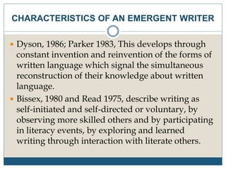  Dyson, 1986; Parker 1983, This develops through
constant invention and reinvention of the forms of
written language which signal the simultaneous
reconstruction of their knowledge about written
language.
 Bissex, 1980 and Read 1975, describe writing as
self-initiated and self-directed or voluntary, by
observing more skilled others and by participating
in literacy events, by exploring and learned
writing through interaction with literate others.
CHARACTERISTICS OF AN EMERGENT WRITER
 