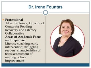 Dr. Irene Fountas
 Professional
Title: Professor, Director of
Center for Reading
Recovery and Literacy
Collaborative
Areas of Academic Focus
and Expertise:
Literacy coaching; early
intervention; struggling
readers; characteristics of
texts; assessment of
reading; school
improvement
 