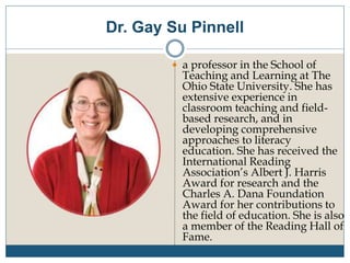 Dr. Gay Su Pinnell
 a professor in the School of
Teaching and Learning at The
Ohio State University. She has
extensive experience in
classroom teaching and field-
based research, and in
developing comprehensive
approaches to literacy
education. She has received the
International Reading
Association’s Albert J. Harris
Award for research and the
Charles A. Dana Foundation
Award for her contributions to
the field of education. She is also
a member of the Reading Hall of
Fame.
 