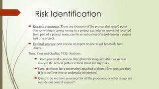 Risk Identification
 Key risk symptoms: These are elements of the project that would point
that something is going wrong in a project e.g. interim report not received
from part of a project team, can be an indication of a problem on a certain
part of a project.
 External sources: peer review or expert review to get feedback from
others.
Time, Cost and Quality, TCQ, Analysis:
 Time: you need to review time plans for risky activities, as well as
analyze the critical path or critical chain for any risks.
 Cost: estimates have uncertainty attached to them. How good are they
if it is the first time to undertake the project?
 Quality: do we have assurance for all the processes, or other things are
outside our control system?
 