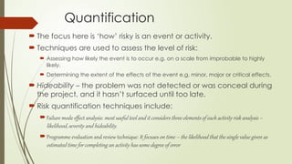 Quantification
 The focus here is ‘how’ risky is an event or activity.
 Techniques are used to assess the level of risk:
 Assessing how likely the event is to occur e.g. on a scale from improbable to highly
likely.
 Determining the extent of the effects of the event e.g. minor, major or critical effects.
 Hideability – the problem was not detected or was conceal during
the project, and it hasn’t surfaced until too late.
 Risk quantification techniques include:
Failure mode effect analysis: most useful tool and it considers three elements of each activity risk analysis –
likelihood, severity and hideability.
Programme evaluation and review technique: It focuses on time – the likelihood that the single value given as
estimated time for completing an activity has some degree of error
 