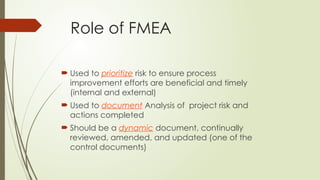 Role of FMEA
 Used to prioritize risk to ensure process
improvement efforts are beneficial and timely
(internal and external)
 Used to document Analysis of project risk and
actions completed
 Should be a dynamic document, continually
reviewed, amended, and updated (one of the
control documents)
 