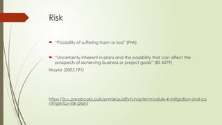Risk
 “Possibility of suffering harm or loss” (PMI)
 “Uncertainty inherent in plans and the possibility that can affect the
prospects of achieving business or project goals” (BS 6079)
Maylor (2005:191)
https://jcu.pressbooks.pub/pmriskquality/chapter/module-4-mitigation-and-co
ntingency-risk-plan/
 
