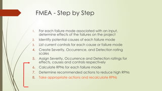 FMEA - Step by Step
1. For each failure mode associated with an input,
determine effects of the failures on the project
2. Identify potential causes of each failure mode
3. List current controls for each cause or failure mode
4. Create Severity, Occurrence, and Detection rating
scales
5. Assign Severity, Occurrence and Detection ratings for
effects, causes and controls respectively
6. Calculate RPNs for each failure mode
7. Determine recommended actions to reduce high RPNs
8. Take appropriate actions and recalculate RPNs
 