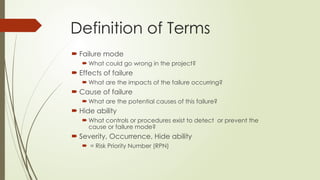 Definition of Terms
 Failure mode
 What could go wrong in the project?
 Effects of failure
 What are the impacts of the failure occurring?
 Cause of failure
 What are the potential causes of this failure?
 Hide ability
 What controls or procedures exist to detect or prevent the
cause or failure mode?
 Severity, Occurrence, Hide ability
 = Risk Priority Number (RPN)
 