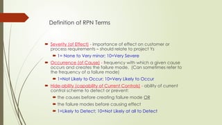 Definition of RPN Terms
 Severity (of Effect) - importance of effect on customer or
process requirements – should relate to project Ys
 1= None to Very minor; 10=Very Severe
 Occurrence (of Cause) - frequency with which a given cause
occurs and creates the failure mode. (Can sometimes refer to
the frequency of a failure mode)
 1=Not Likely to Occur; 10=Very Likely to Occur
 Hide-ability (capability of Current Controls) - ability of current
control scheme to detect or prevent:
 the causes before creating failure mode OR
 the failure modes before causing effect
 1=Likely to Detect; 10=Not Likely at all to Detect
 
