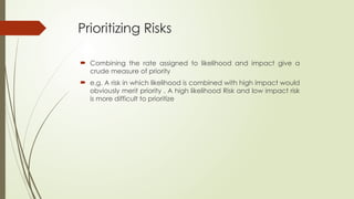 Prioritizing Risks
 Combining the rate assigned to likelihood and impact give a
crude measure of priority
 e.g. A risk in which likelihood is combined with high impact would
obviously merit priority . A high likelihood Risk and low impact risk
is more difficult to prioritize
 