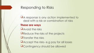Responding to Risks
A response is any action implemented to
deal with a risk or combination of risks
These are ways
Avoid the risks
Reduce the risks of the projects
Transfer the risks
Accept the risks- e.g pay for all losses
Contingency should be allowed
 