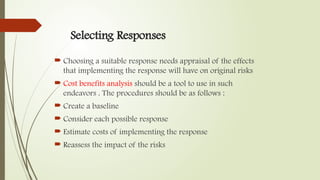 Selecting Responses
 Choosing a suitable response needs appraisal of the effects
that implementing the response will have on original risks
 Cost benefits analysis should be a tool to use in such
endeavors . The procedures should be as follows :
 Create a baseline
 Consider each possible response
 Estimate costs of implementing the response
 Reassess the impact of the risks
 