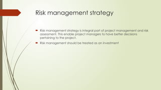 Risk management strategy
 Risk management strategy is integral part of project management and risk
assessment. This enable project managers to have better decisions
pertaining to the project.
 Risk management should be treated as an investment
 