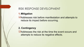 RISK RESPONSE DEVELOPMENT
1.Mitigation
Addresses risk before manifestation and attempts to
reduce its impact before occurring.
2. Contingency
Addresses the risk at the time the event occurs and
attempts to reduce its negative effects.
 