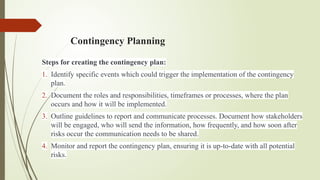 Contingency Planning
Steps for creating the contingency plan:
1. Identify specific events which could trigger the implementation of the contingency
plan.
2. Document the roles and responsibilities, timeframes or processes, where the plan
occurs and how it will be implemented.
3. Outline guidelines to report and communicate processes. Document how stakeholders
will be engaged, who will send the information, how frequently, and how soon after
risks occur the communication needs to be shared.
4. Monitor and report the contingency plan, ensuring it is up-to-date with all potential
risks.
 