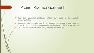 Project Risk management
 Risks are assumed problems which may arise in the project
implementation
 Many people are reluctant to implement risk management due to
complication and intimidation and some believe that the purpose is to
allocate blame when some thing is wrong in the project
 