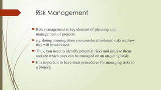 Risk Management
 Risk management is key element of planning and
management of projects.
 e.g. during planning phase you consider all potential risks and how
they will be addressed.
 Thus, you need to identify potential risks and analyse them
and see which ones can be managed on an on-going basis.
 It is important to have clear procedures for managing risks in
a project.
 