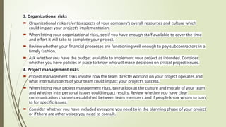 3. Organizational risks
 Organizational risks refer to aspects of your company’s overall resources and culture which
could impact your project’s implementation.
 When listing your organizational risks, see if you have enough staff available to cover the time
and effort it will take to complete your project.
 Review whether your financial processes are functioning well enough to pay subcontractors in a
timely fashion.
 Ask whether you have the budget available to implement your project as intended. Consider
whether you have policies in place to know who will make decisions on critical project issues.
4. Project management risks
 Project management risks involve how the team directly working on your project operates and
what internal aspects of your team could impact your project’s success.
 When listing your project management risks, take a look at the culture and morale of your team
and whether interpersonal issues could impact results. Review whether you have clear
communication channels established between team members and if people know whom to turn
to for specific issues.
 Consider whether you have included everyone you need to in the planning phase of your project
or if there are other voices you need to consult.
 