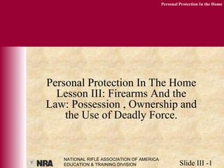 NATIONAL RIFLE ASSOCIATION OF AMERICA
EDUCATION & TRAINING DIVISION Slide III -1
Personal Protection In the Home
Personal Protection In The Home
Lesson III: Firearms And the
Law: Possession , Ownership and
the Use of Deadly Force.
 