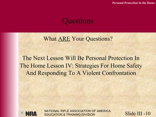 NATIONAL RIFLE ASSOCIATION OF AMERICA
EDUCATION & TRAINING DIVISION Slide III -10
Personal Protection In the Home
Questions
What ARE Your Questions?
The Next Lesson Will Be Personal Protection In
The Home Lesson IV: Strategies For Home Safety
And Responding To A Violent Confrontation
 