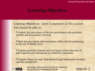 NATIONAL RIFLE ASSOCIATION OF AMERICA
EDUCATION & TRAINING DIVISION Slide III -2
Personal Protection In the Home
 Explain key provisions of the law pertaining to the purchase,
transfer and possession of pistols.
 State key provisions and restrictions within the law pertaining
to the use of deadly force.
 Explain potential criminal and civil legal actions that may be
taken against you subsequent to a defensive encounter.
 Explain where you may find detailed legal information for their
specific jurisdiction.
Learning Objectives
Learning Objectives: Upon Completion of This Lesson
You should be able to:
 