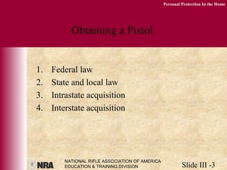 NATIONAL RIFLE ASSOCIATION OF AMERICA
EDUCATION & TRAINING DIVISION Slide III -3
Personal Protection In the Home
Obtaining a Pistol
1. Federal law
2. State and local law
3. Intrastate acquisition
4. Interstate acquisition
 