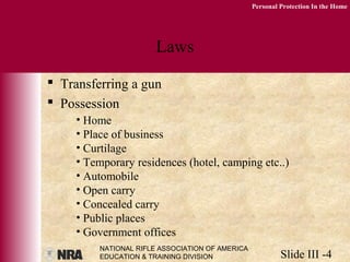 NATIONAL RIFLE ASSOCIATION OF AMERICA
EDUCATION & TRAINING DIVISION Slide III -4
Personal Protection In the Home
Laws
 Transferring a gun
 Possession
• Home
• Place of business
• Curtilage
• Temporary residences (hotel, camping etc..)
• Automobile
• Open carry
• Concealed carry
• Public places
• Government offices
 