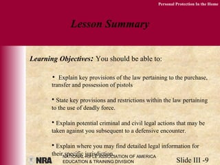 NATIONAL RIFLE ASSOCIATION OF AMERICA
EDUCATION & TRAINING DIVISION Slide III -9
Personal Protection In the Home
Lesson Summary
Learning Objectives: You should be able to:
• Explain key provisions of the law pertaining to the purchase,
transfer and possession of pistols
• State key provisions and restrictions within the law pertaining
to the use of deadly force.
• Explain potential criminal and civil legal actions that may be
taken against you subsequent to a defensive encounter.
• Explain where you may find detailed legal information for
their specific jurisdiction.
 