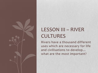 LESSON III – RIVER
CULTURES
Rivers have a thousand different
uses which are necessary for life
and civilisations to develop…
what are the most important?
 