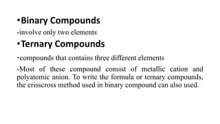 •Binary Compounds
-involve only two elements
•Ternary Compounds
-compounds that contains three different elements
-Most of these compound consist of metallic cation and
polyatomic anion. To write the formula or ternary compounds,
the crisscross method used in binary compound can also used.
 