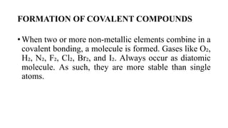 FORMATION OF COVALENT COMPOUNDS
• When two or more non-metallic elements combine in a
covalent bonding, a molecule is formed. Gases like O₂,
H₂, N₂, F₂, Cl₂, Br₂, and I₂. Always occur as diatomic
molecule. As such, they are more stable than single
atoms.
 