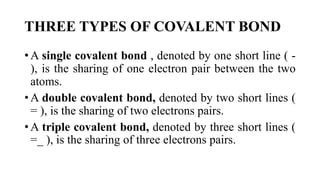 THREE TYPES OF COVALENT BOND
• A single covalent bond , denoted by one short line ( -
), is the sharing of one electron pair between the two
atoms.
• A double covalent bond, denoted by two short lines (
= ), is the sharing of two electrons pairs.
• A triple covalent bond, denoted by three short lines (
=_ ), is the sharing of three electrons pairs.
 