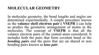 MOLECULAR GEOMETRY
In molecular geometry, the bond lengths and angles are
determined experimentally. A simple procedure known
as the valance shell electron pair ( VSEPR ) can help
us predict the geometric arrangement of atoms in the
molecules. The concept of VSEPR is that all the
valance electron pairs of the central atom considered. It
includes both the pairs that form covalent bond or the
bonding pairs and the pairs that are un shared or non
bonding pairs known as lone pair.
 