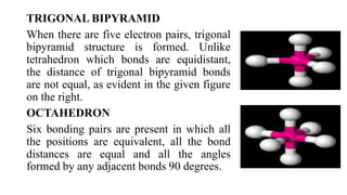 TRIGONAL BIPYRAMID
When there are five electron pairs, trigonal
bipyramid structure is formed. Unlike
tetrahedron which bonds are equidistant,
the distance of trigonal bipyramid bonds
are not equal, as evident in the given figure
on the right.
OCTAHEDRON
Six bonding pairs are present in which all
the positions are equivalent, all the bond
distances are equal and all the angles
formed by any adjacent bonds 90 degrees.
 