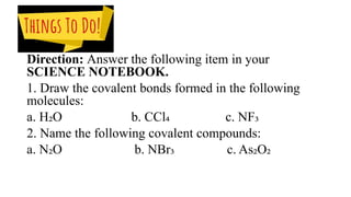 Direction: Answer the following item in your
SCIENCE NOTEBOOK.
1. Draw the covalent bonds formed in the following
molecules:
a. H₂O b. CCl₄ c. NF₃
2. Name the following covalent compounds:
a. N₂O b. NBr₃ c. As₂O₂
 