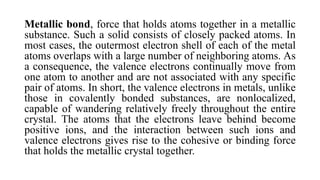 Metallic bond, force that holds atoms together in a metallic
substance. Such a solid consists of closely packed atoms. In
most cases, the outermost electron shell of each of the metal
atoms overlaps with a large number of neighboring atoms. As
a consequence, the valence electrons continually move from
one atom to another and are not associated with any specific
pair of atoms. In short, the valence electrons in metals, unlike
those in covalently bonded substances, are nonlocalized,
capable of wandering relatively freely throughout the entire
crystal. The atoms that the electrons leave behind become
positive ions, and the interaction between such ions and
valence electrons gives rise to the cohesive or binding force
that holds the metallic crystal together.
 