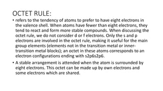 OCTET RULE:
• refers to the tendency of atoms to prefer to have eight electrons in
the valence shell. When atoms have fewer than eight electrons, they
tend to react and form more stable compounds. When discussing the
octet rule, we do not consider d or f electrons. Only the s and p
electrons are involved in the octet rule, making it useful for the main
group elements (elements not in the transition metal or inner-
transition metal blocks); an octet in these atoms corresponds to an
electron configurations ending with s2p6s2p6.
• A stable arrangement is attended when the atom is surrounded by
eight electrons. This octet can be made up by own electrons and
some electrons which are shared.
 