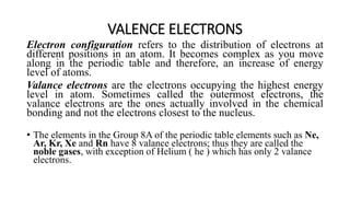 VALENCE ELECTRONS
Electron configuration refers to the distribution of electrons at
different positions in an atom. It becomes complex as you move
along in the periodic table and therefore, an increase of energy
level of atoms.
Valance electrons are the electrons occupying the highest energy
level in atom. Sometimes called the outermost electrons, the
valance electrons are the ones actually involved in the chemical
bonding and not the electrons closest to the nucleus.
• The elements in the Group 8A of the periodic table elements such as Ne,
Ar, Kr, Xe and Rn have 8 valance electrons; thus they are called the
noble gases, with exception of Helium ( he ) which has only 2 valance
electrons.
 
