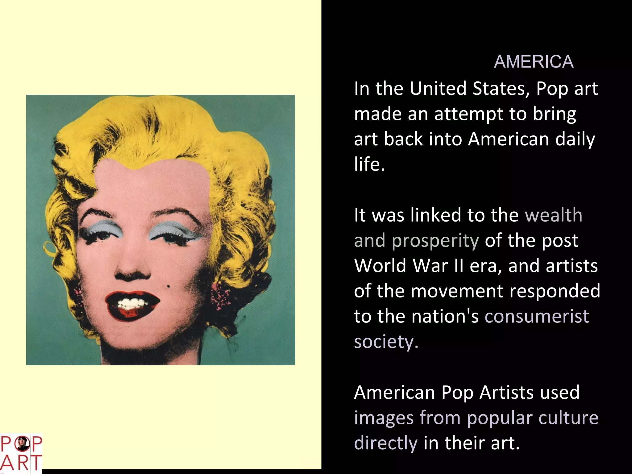 L,;
POP ART IN AMERICA
In the United States, Pop art
made an attempt to bring
art back into American daily
life.
It was linked to the wealth
and prosperity of the post
World War II era, and artists
of the movement responded
to the nation's consumerist
society.
American Pop Artists used
images from popular culture
directly in their art.
 